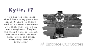 Graphic is split into two. Text is on one side and an image is on the other.
Text is a quote from Kylie, 17: "I've had the earphones that I have in my photo for about 15 years so there's kind of a special connection with that, that they're my first earphones. They're the thing I turn to through whatever really, through happy times, sad times, everything, literally everything."

Image is in black and white of a water bottle and headphones. Image is in a frame that resembles a stroke of paint.

‘Embrace Our Stories’ with a loveheart logo appears underneath the image.