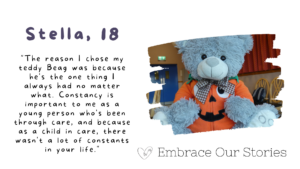 Graphic is split into two. Text is on one side and an image is on the other.
Text is a quote from Stella, 18: "The reason I chose my teddy Beag was because he's the one thing I always had no matter what. Constancy is important to me as a young person who's been through care, and because as a child in care, there wasn't a lot of constants in your life."

Image is of a grey teddy bear wearing a pumpkin costume. Image is in a frame that resembles a stroke of paint.

‘Embrace Our Stories’ with a loveheart logo appears underneath the image.
