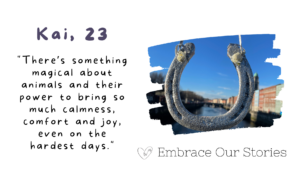 Graphic is split into two. Text is on one side and an image is on the other.
Text is a quote from Kai, 26: "There’s something magical about animals and their power to bring so much calmness, comfort and joy, even on the hardest days."
Image is of a horseshoe against a blue sky. Image is in a frame that resembles a stroke of paint.
‘Embrace Our Stories’ with a loveheart logo appears underneath the image.
