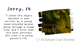 Graphic is split into two. Text is on one side and an image is on the other.
Text is a quote from Jerry, 14: "I chose this object because it was written by a young, home-schooled author going through a tough time, and I think that this book portrays this time in a young person's life."
 
Image is of a book with a green dragon on the cover. Image is in a frame that resembles a stroke of paint.
‘Embrace Our Stories’ with a loveheart logo appears underneath the image.
